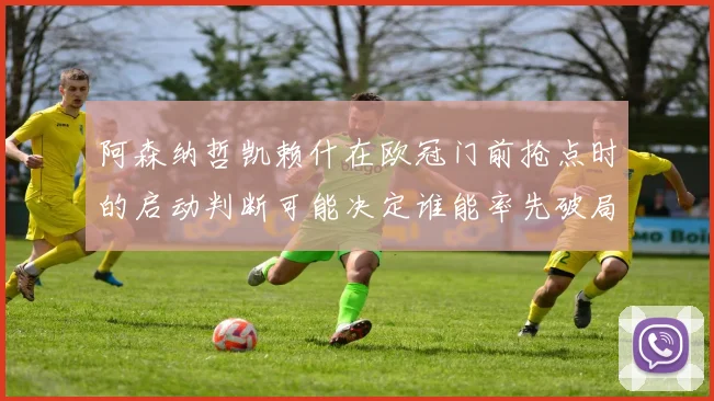 阿森纳哲凯赖什在欧冠门前抢点时的启动判断可能决定谁能率先破局