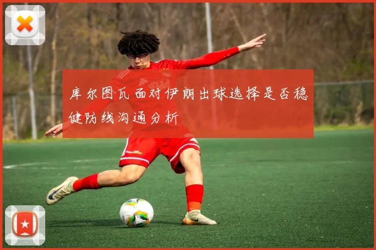 库尔图瓦面对伊朗出球选择是否稳健防线沟通分析